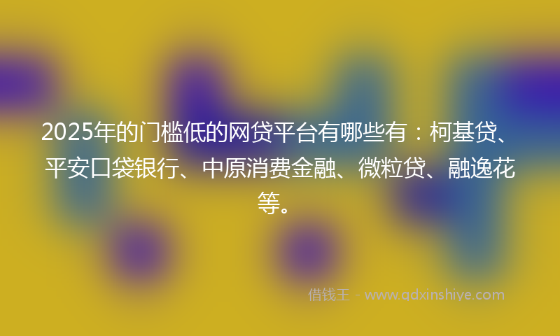 2025年的门槛低的网贷平台有哪些有：柯基贷、平安口袋银行、中原消费金融、微粒贷、融逸花等。