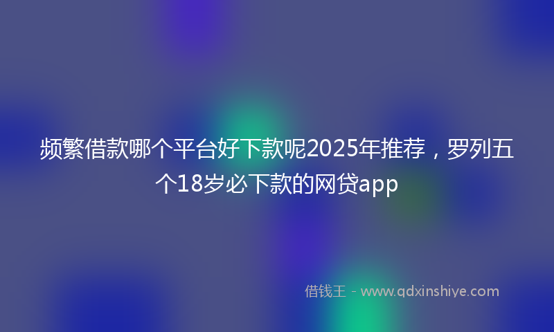 频繁借款哪个平台好下款呢2025年推荐，罗列五个18岁必下款的网贷app
