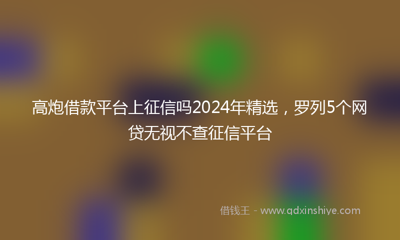 高炮借款平台上征信吗2024年精选，罗列5个网贷无视不查征信平台