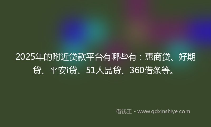 2025年的附近贷款平台有哪些有：惠商贷、好期贷、平安i贷、51人品贷、360借条等。