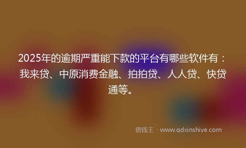 2025年的逾期严重能下款的平台有哪些软件有：我来贷、中原消费金融、拍拍贷、人人贷、快贷通等。