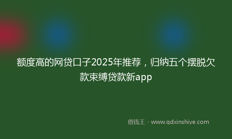 额度高的网贷口子2025年推荐，归纳五个摆脱欠款束缚贷款新app