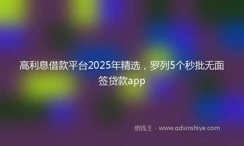 高利息借款平台2025年精选，罗列5个秒批无面签贷款app