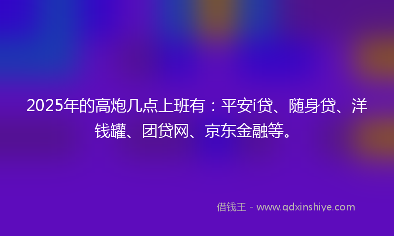 2025年的高炮几点上班有：平安i贷、随身贷、洋钱罐、团贷网、京东金融等。