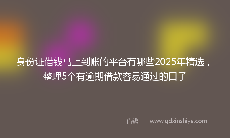 身份证借钱马上到账的平台有哪些2025年精选，整理5个有逾期借款容易通过的口子