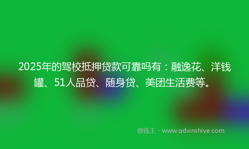 2025年的驾校抵押贷款可靠吗有：融逸花、洋钱罐、51人品贷、随身贷、美团生活费等。
