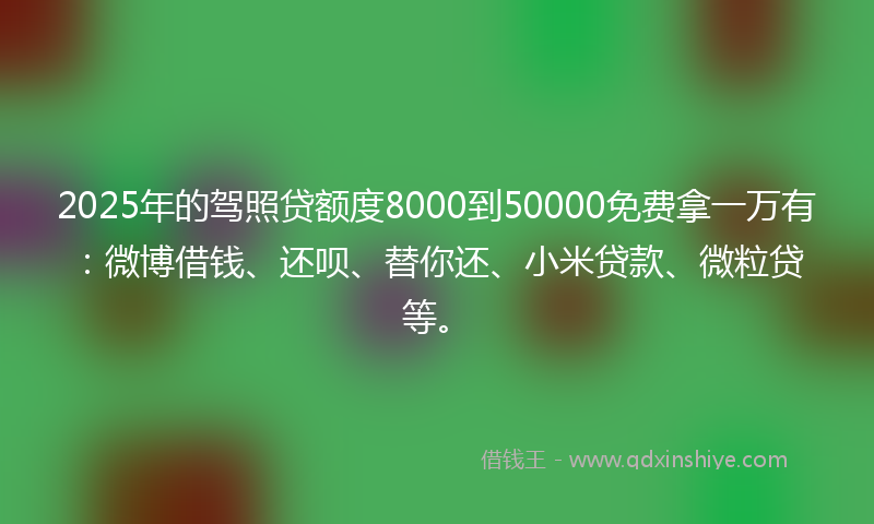 2025年的驾照贷额度8000到50000免费拿一万有：微博借钱、还呗、替你还、小米贷款、微粒贷等。