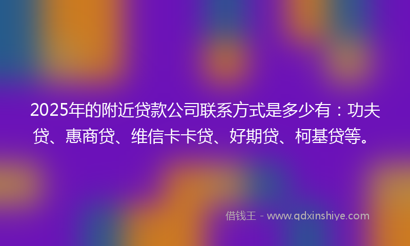2025年的附近贷款公司联系方式是多少有：功夫贷、惠商贷、维信卡卡贷、好期贷、柯基贷等。