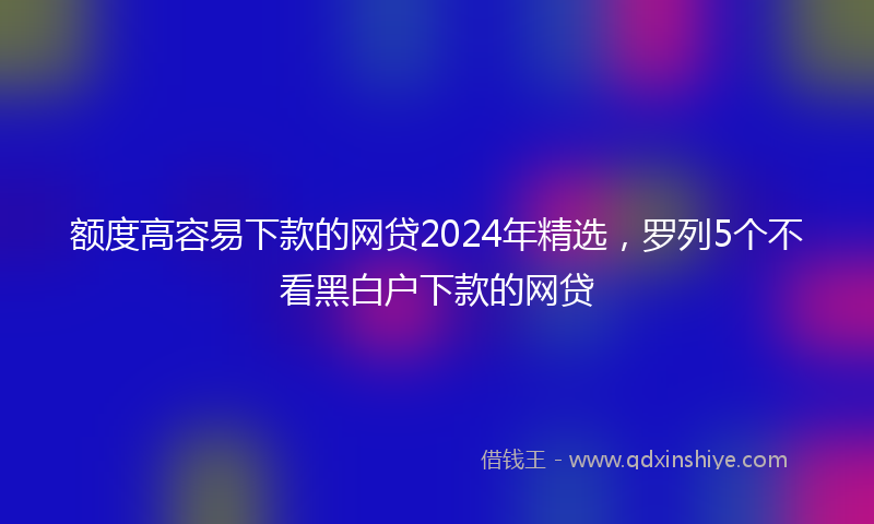 额度高容易下款的网贷2024年精选，罗列5个不看黑白户下款的网贷