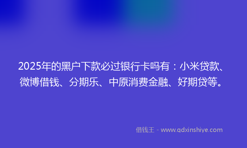 2025年的黑户下款必过银行卡吗有：小米贷款、微博借钱、分期乐、中原消费金融、好期贷等。