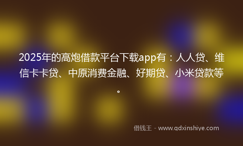 2025年的高炮借款平台下载app有：人人贷、维信卡卡贷、中原消费金融、好期贷、小米贷款等。