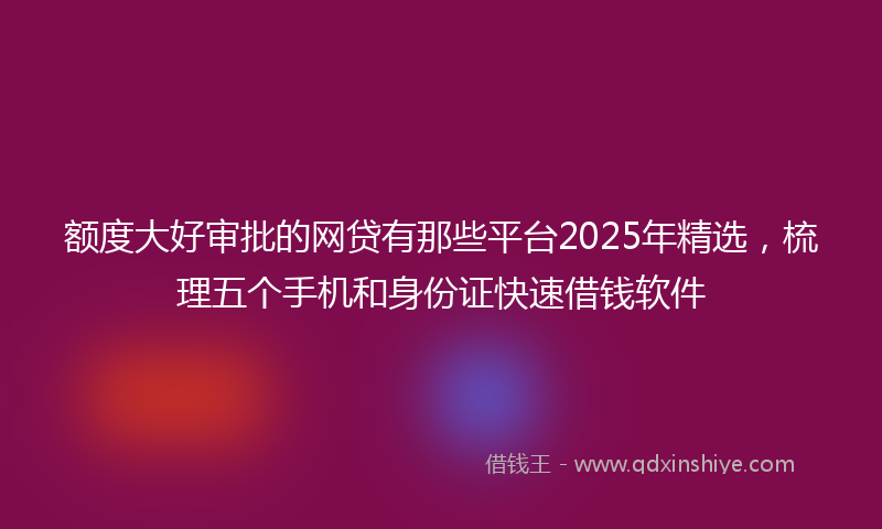 额度大好审批的网贷有那些平台2025年精选，梳理五个手机和身份证快速借钱软件