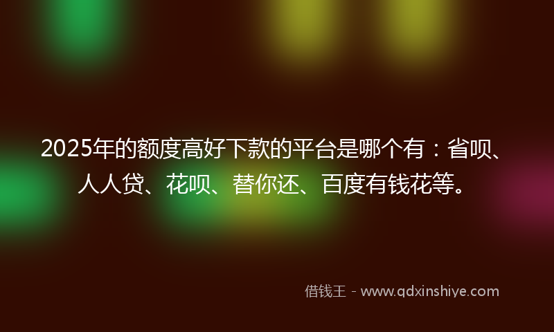 2025年的额度高好下款的平台是哪个有：省呗、人人贷、花呗、替你还、百度有钱花等。