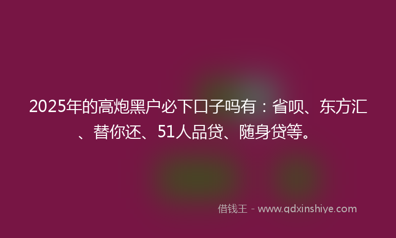 2025年的高炮黑户必下口子吗有：省呗、东方汇、替你还、51人品贷、随身贷等。