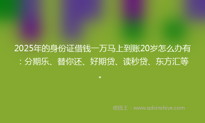 2025年的身份证借钱一万马上到账20岁怎么办有：分期乐、替你还、好期贷、读秒贷、东方汇等。