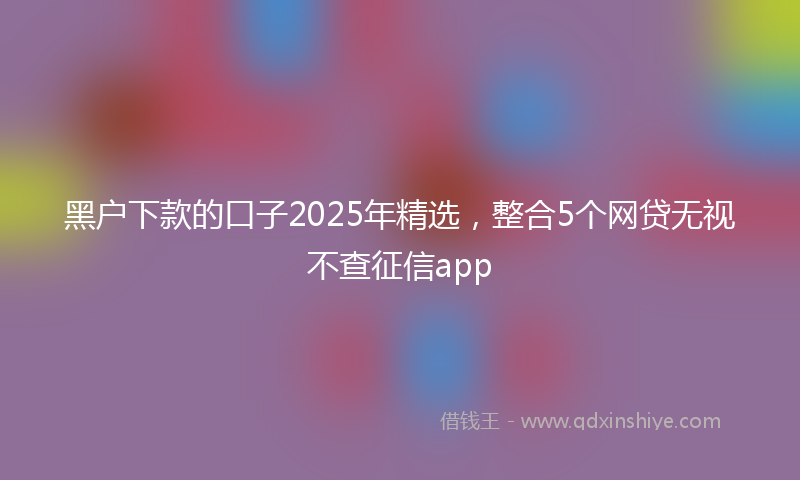 黑户下款的口子2025年精选，整合5个网贷无视不查征信app