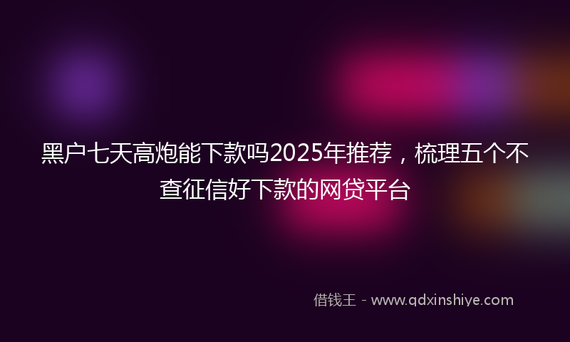 黑户七天高炮能下款吗2025年推荐，梳理五个不查征信好下款的网贷平台