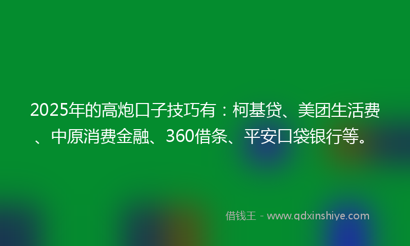 2025年的高炮口子技巧有：柯基贷、美团生活费、中原消费金融、360借条、平安口袋银行等。