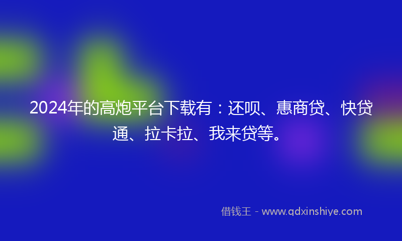2024年的高炮平台下载有：还呗、惠商贷、快贷通、拉卡拉、我来贷等。