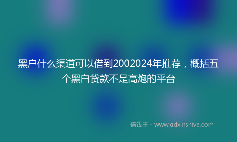 黑户什么渠道可以借到2002024年推荐，概括五个黑白贷款不是高炮的平台