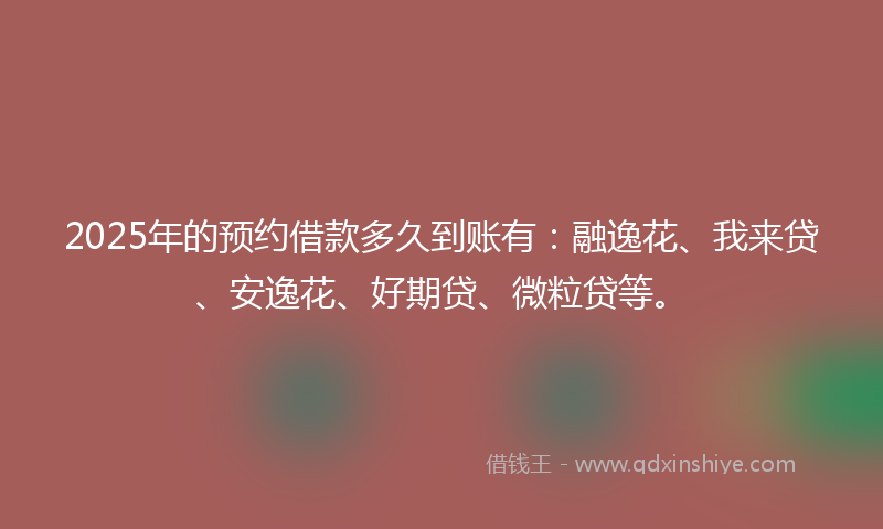 2025年的预约借款多久到账有：融逸花、我来贷、安逸花、好期贷、微粒贷等。