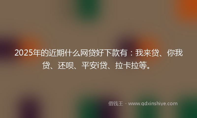 2025年的近期什么网贷好下款有：我来贷、你我贷、还呗、平安i贷、拉卡拉等。