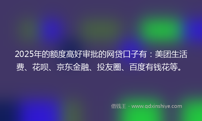 2025年的额度高好审批的网贷口子有：美团生活费、花呗、京东金融、投友圈、百度有钱花等。