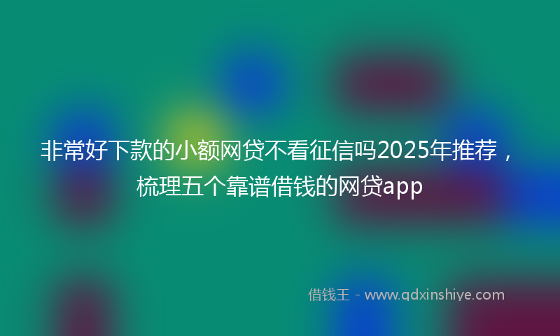 非常好下款的小额网贷不看征信吗2025年推荐，梳理五个靠谱借钱的网贷app