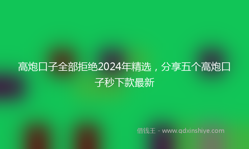 高炮口子全部拒绝2024年精选，分享五个高炮口子秒下款最新