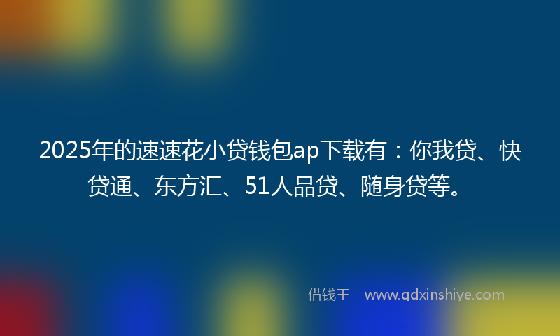 2025年的速速花小贷钱包ap下载有：你我贷、快贷通、东方汇、51人品贷、随身贷等。