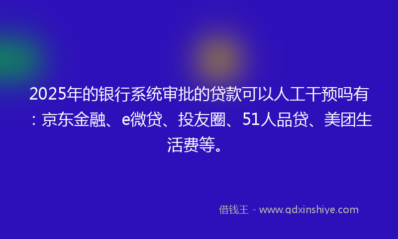 2025年的银行系统审批的贷款可以人工干预吗有：京东金融、e微贷、投友圈、51人品贷、美团生活费等。