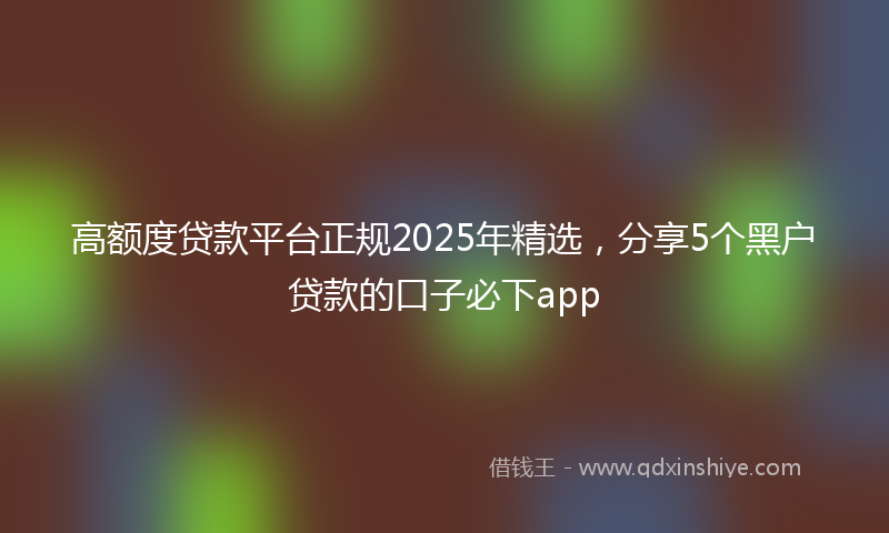 高额度贷款平台正规2025年精选，分享5个黑户贷款的口子必下app