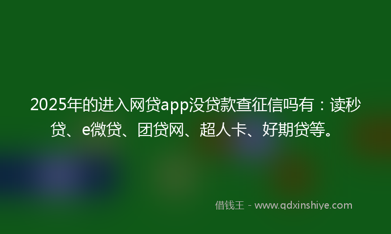 2025年的进入网贷app没贷款查征信吗有：读秒贷、e微贷、团贷网、超人卡、好期贷等。