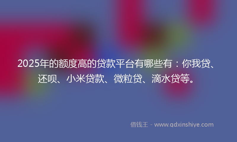 2025年的额度高的贷款平台有哪些有：你我贷、还呗、小米贷款、微粒贷、滴水贷等。