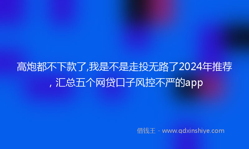高炮都不下款了,我是不是走投无路了2024年推荐，汇总五个网贷口子风控不严的app