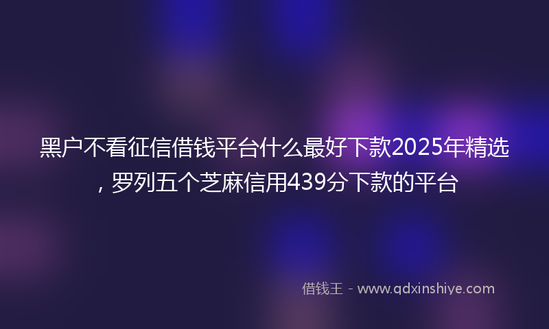 黑户不看征信借钱平台什么最好下款2025年精选，罗列五个芝麻信用439分下款的平台