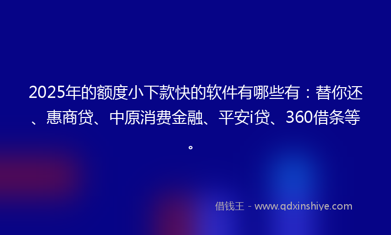 2025年的额度小下款快的软件有哪些有：替你还、惠商贷、中原消费金融、平安i贷、360借条等。