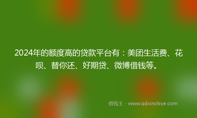 2024年的额度高的贷款平台有：美团生活费、花呗、替你还、好期贷、微博借钱等。