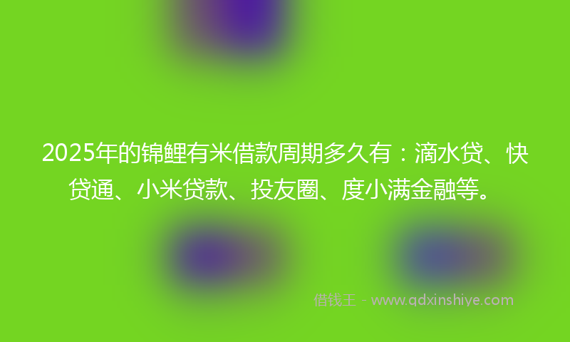 2025年的锦鲤有米借款周期多久有：滴水贷、快贷通、小米贷款、投友圈、度小满金融等。