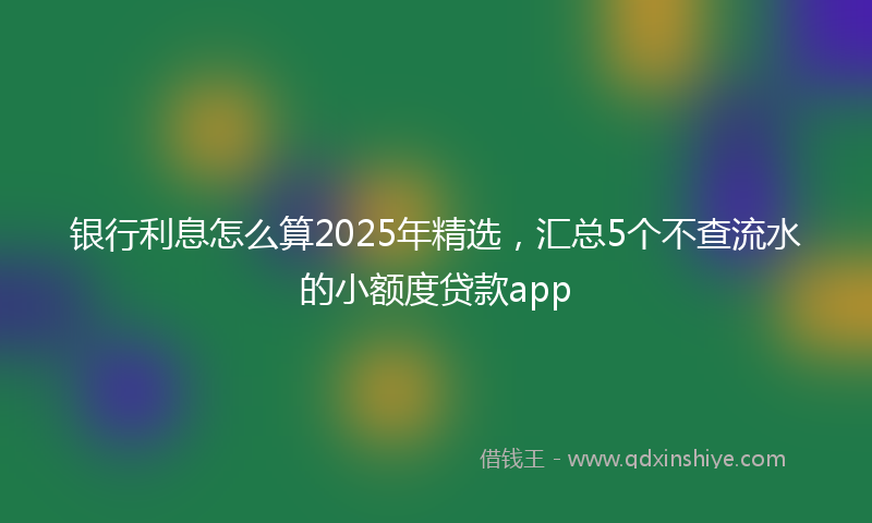 银行利息怎么算2025年精选，汇总5个不查流水的小额度贷款app