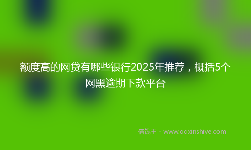 额度高的网贷有哪些银行2025年推荐，概括5个网黑逾期下款平台