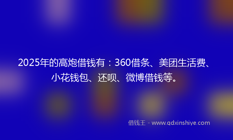 2025年的高炮借钱有：360借条、美团生活费、小花钱包、还呗、微博借钱等。