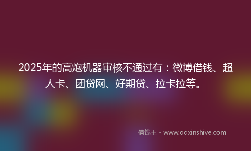 2025年的高炮机器审核不通过有：微博借钱、超人卡、团贷网、好期贷、拉卡拉等。