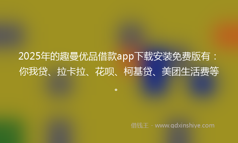2025年的趣曼优品借款app下载安装免费版有：你我贷、拉卡拉、花呗、柯基贷、美团生活费等。