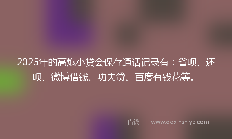 2025年的高炮小贷会保存通话记录有：省呗、还呗、微博借钱、功夫贷、百度有钱花等。