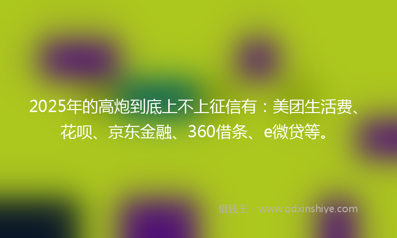 2025年的高炮到底上不上征信有：美团生活费、花呗、京东金融、360借条、e微贷等。