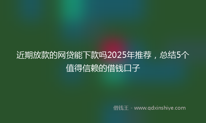 近期放款的网贷能下款吗2025年推荐，总结5个值得信赖的借钱口子