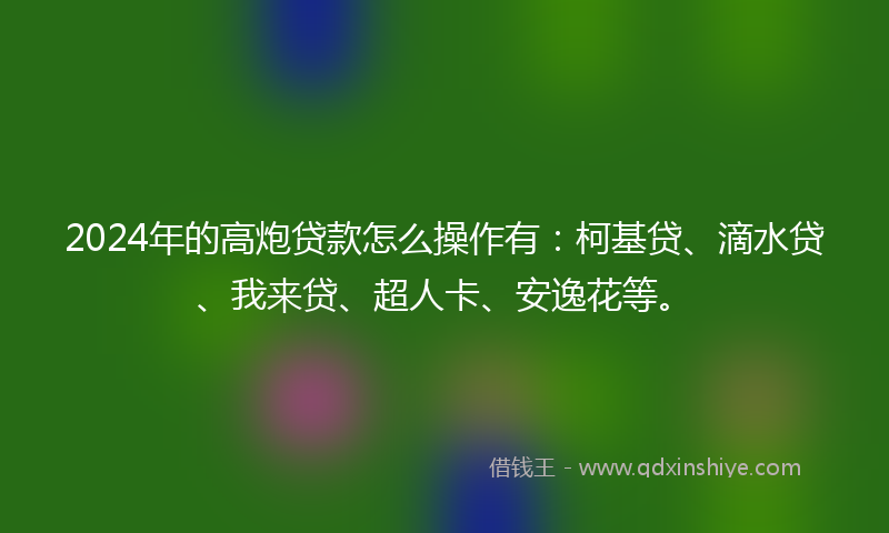 2024年的高炮贷款怎么操作有：柯基贷、滴水贷、我来贷、超人卡、安逸花等。
