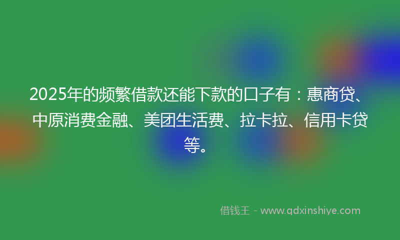 2025年的频繁借款还能下款的口子有：惠商贷、中原消费金融、美团生活费、拉卡拉、信用卡贷等。