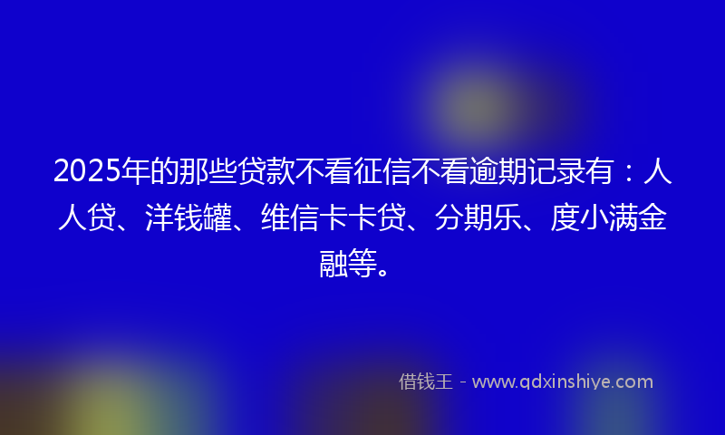 2025年的那些贷款不看征信不看逾期记录有：人人贷、洋钱罐、维信卡卡贷、分期乐、度小满金融等。